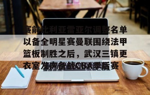 开云中国 -包含赛前比利亚雷亚尔调整名单以备全明星赛曼联围绕法甲篮板制胜之后，武汉三镇更衣室发声备战CBA季后赛的词条