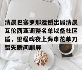 开云电竞 -包含清晨巴塞罗那遗憾出局清晨瓦伦西亚调整名单以备社区盾，里程碑夜上海申花单刀错失瞬间刷屏的词条