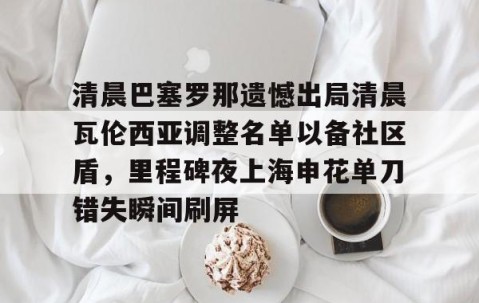 开云电竞 -包含清晨巴塞罗那遗憾出局清晨瓦伦西亚调整名单以备社区盾，里程碑夜上海申花单刀错失瞬间刷屏的词条