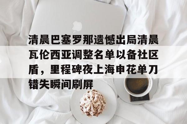 包含清晨巴塞罗那遗憾出局清晨瓦伦西亚调整名单以备社区盾，里程碑夜上海申花单刀错失瞬间刷屏的词条